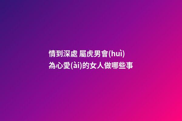 情到深處 屬虎男會(huì)為心愛(ài)的女人做哪些事